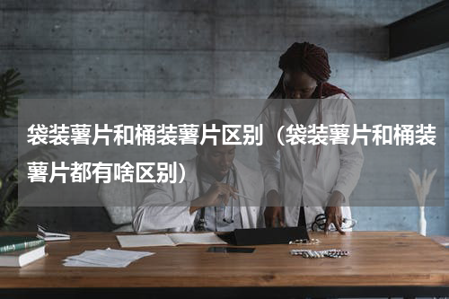 袋装薯片和桶装薯片区别（袋装薯片和桶装薯片都有啥区别）