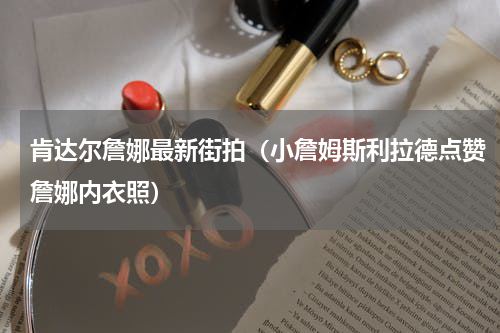 肯达尔詹娜最新街拍（小詹姆斯利拉德点赞詹娜内衣照）