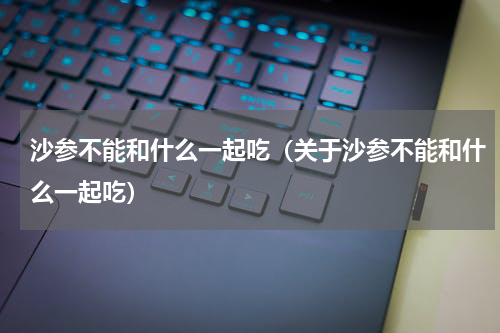 沙参不能和什么一起吃（关于沙参不能和什么一起吃）