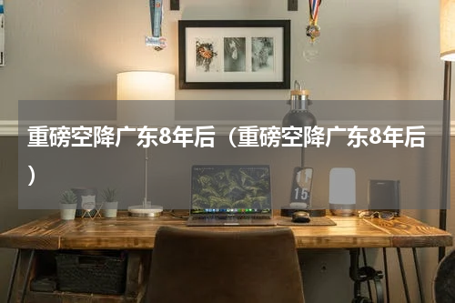 重磅空降广东8年后（重磅空降广东8年后）