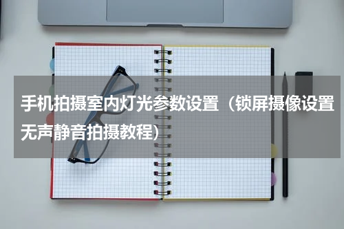 手机拍摄室内灯光参数设置（锁屏摄像设置无声静音拍摄教程）