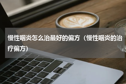 慢性咽炎怎么治最好的偏方（慢性咽炎的治疗偏方）