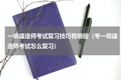 一级建造师考试复习技巧有哪些（考一级建造师考试怎么复习）
