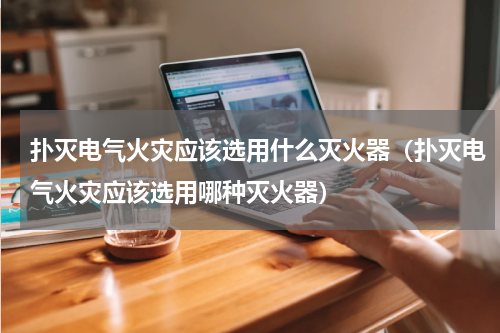 扑灭电气火灾应该选用什么灭火器（扑灭电气火灾应该选用哪种灭火器）