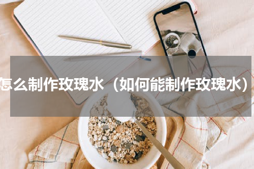 怎么制作玫瑰水（如何能制作玫瑰水）