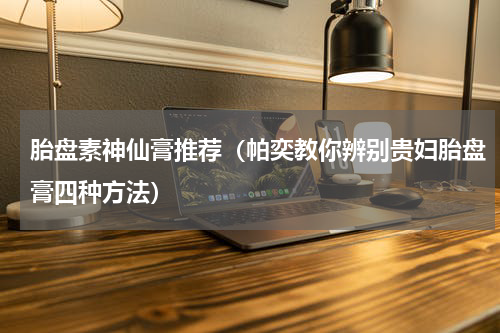 胎盘素神仙膏推荐（帕奕教你辨别贵妇胎盘膏四种方法）