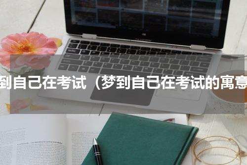 梦到自己在考试（梦到自己在考试的寓意）