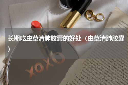 长期吃虫草清肺胶囊的好处（虫草清肺胶囊）