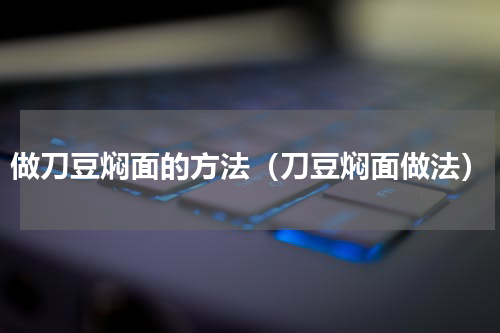 做刀豆焖面的方法（刀豆焖面做法）