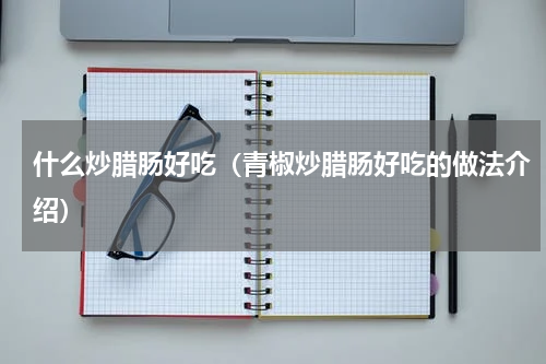 什么炒腊肠好吃（青椒炒腊肠好吃的做法介绍）