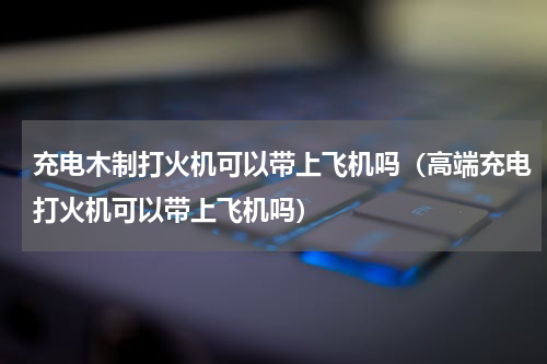 充电木制打火机可以带上飞机吗（高端充电打火机可以带上飞机吗）