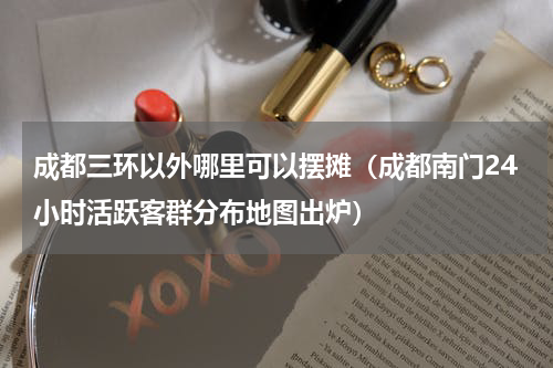 成都三环以外哪里可以摆摊（成都南门24小时活跃客群分布地图出炉）