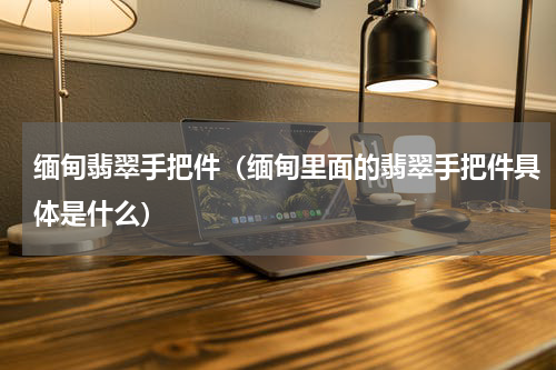 缅甸翡翠手把件（缅甸里面的翡翠手把件具体是什么）