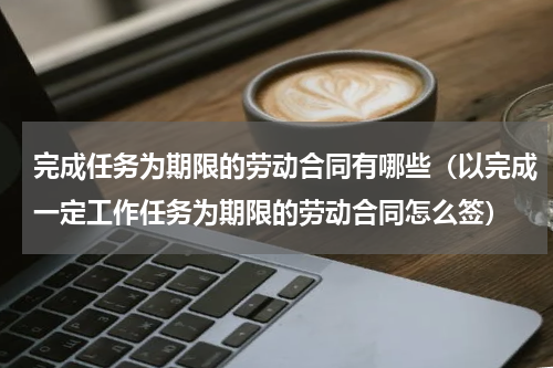 完成任务为期限的劳动合同有哪些（以完成一定工作任务为期限的劳动合同怎么签）