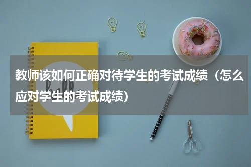 教师该如何正确对待学生的考试成绩（怎么应对学生的考试成绩）