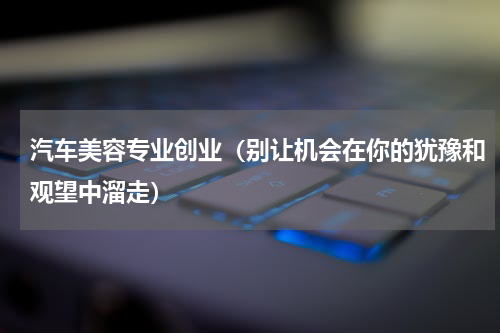 汽车美容专业创业（别让机会在你的犹豫和观望中溜走）