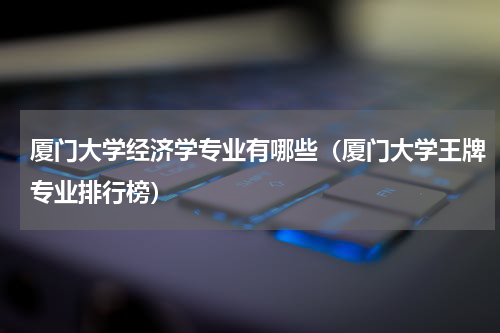 厦门大学经济学专业有哪些（厦门大学王牌专业排行榜）