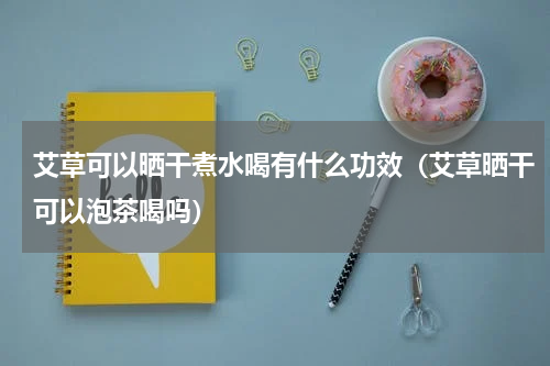 艾草可以晒干煮水喝有什么功效（艾草晒干可以泡茶喝吗）