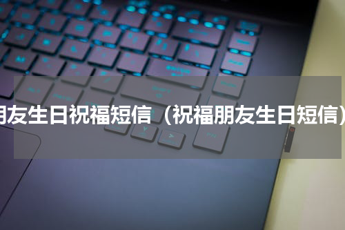 朋友生日祝福短信（祝福朋友生日短信）