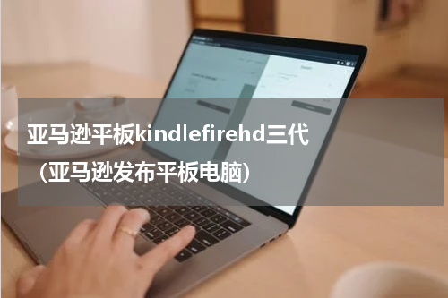 亚马逊平板kindlefirehd三代（亚马逊发布平板电脑）