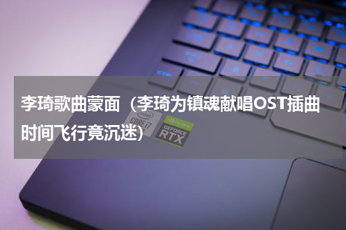 李琦歌曲蒙面（李琦为镇魂献唱OST插曲时间飞行竟沉迷）