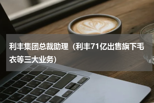 利丰集团总裁助理（利丰71亿出售旗下毛衣等三大业务）