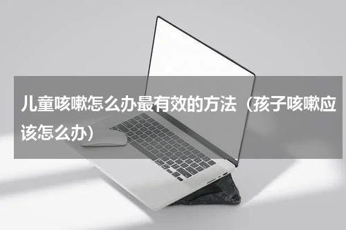 儿童咳嗽怎么办最有效的方法（孩子咳嗽应该怎么办）