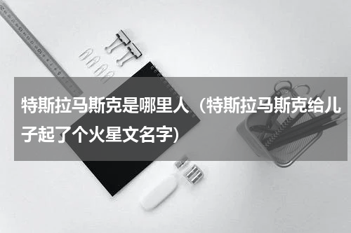 特斯拉马斯克是哪里人（特斯拉马斯克给儿子起了个火星文名字）