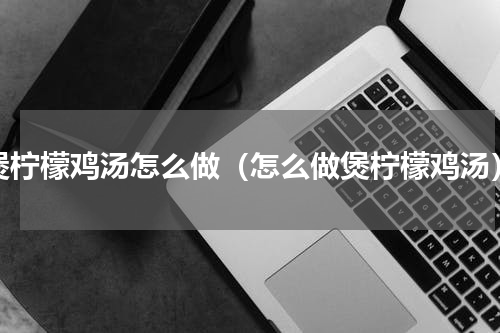 煲柠檬鸡汤怎么做（怎么做煲柠檬鸡汤）
