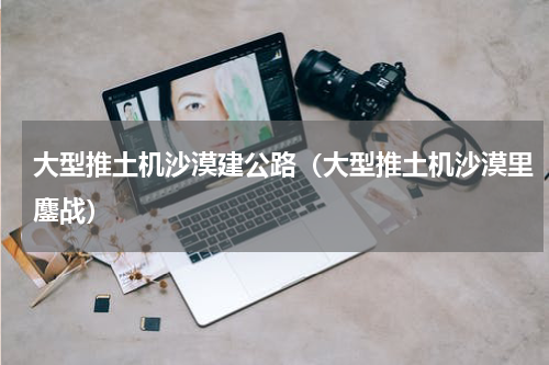 大型推土机沙漠建公路（大型推土机沙漠里鏖战）
