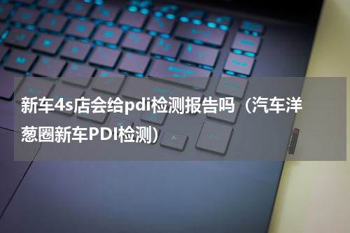 新车4s店会给pdi检测报告吗（汽车洋葱圈新车PDI检测）
