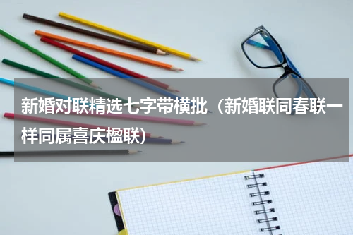 新婚对联精选七字带横批（新婚联同春联一样同属喜庆楹联）