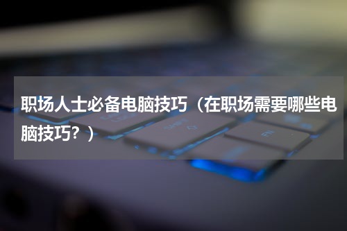 职场人士必备电脑技巧（在职场需要哪些电脑技巧？）