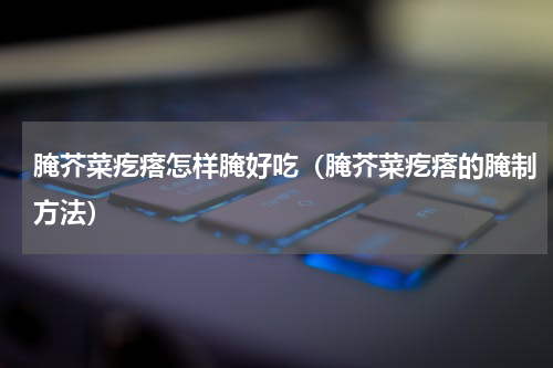 腌芥菜疙瘩怎样腌好吃（腌芥菜疙瘩的腌制方法）