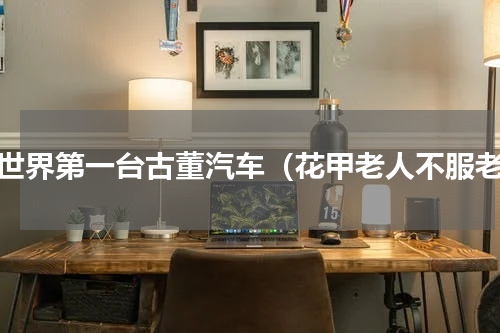 全世界第一台古董汽车（花甲老人不服老）