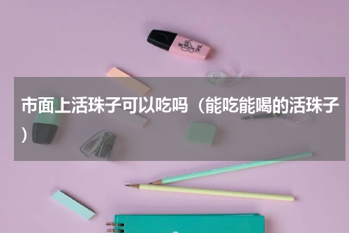 市面上活珠子可以吃吗（能吃能喝的活珠子）