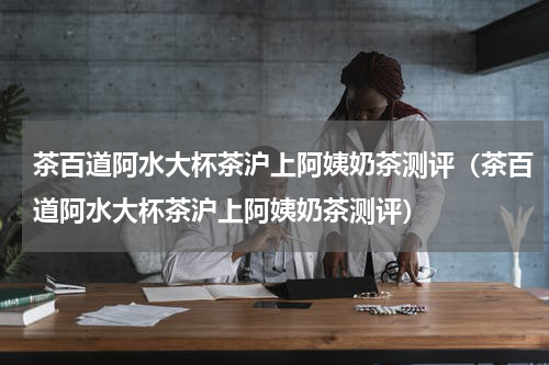 茶百道阿水大杯茶沪上阿姨奶茶测评（茶百道阿水大杯茶沪上阿姨奶茶测评）