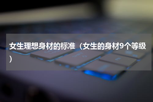 女生理想身材的标准（女生的身材9个等级）