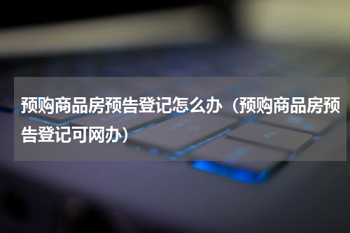 预购商品房预告登记怎么办（预购商品房预告登记可网办）