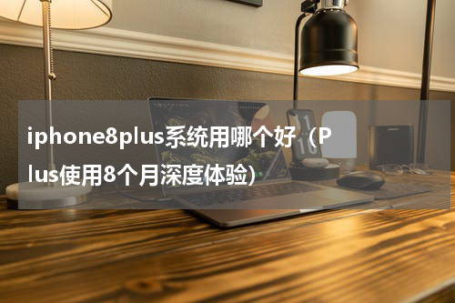 iphone8plus系统用哪个好（Plus使用8个月深度体验）