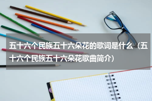 五十六个民族五十六朵花的歌词是什么（五十六个民族五十六朵花歌曲简介）