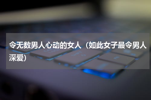 令无数男人心动的女人（如此女子最令男人深爱）