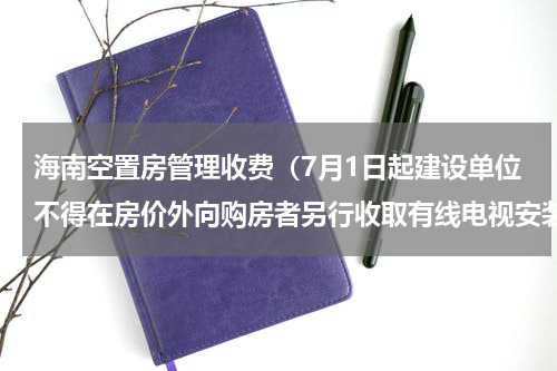 海南空置房管理收费（7月1日起建设单位不得在房价外向购房者另行收取有线电视安装费）