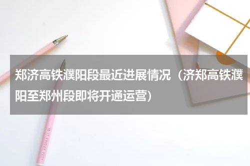 郑济高铁濮阳段最近进展情况（济郑高铁濮阳至郑州段即将开通运营）