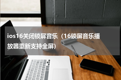 ios16关闭锁屏音乐（16锁屏音乐播放器重新支持全屏）