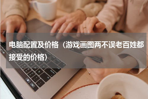 电脑配置及价格（游戏画图两不误老百姓都接受的价格）