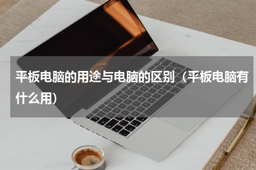 平板电脑的用途与电脑的区别（平板电脑有什么用）