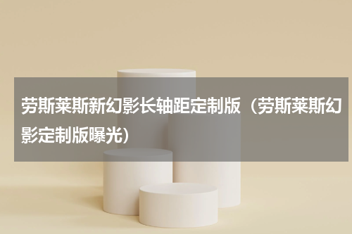 劳斯莱斯新幻影长轴距定制版（劳斯莱斯幻影定制版曝光）