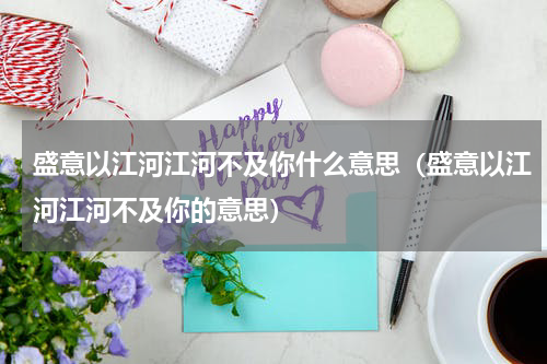 盛意以江河江河不及你什么意思（盛意以江河江河不及你的意思）