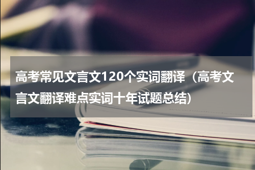高考常见文言文120个实词翻译（高考文言文翻译难点实词十年试题总结）